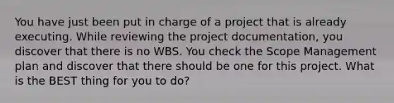 You have just been put in charge of a project that is already executing. While reviewing the project documentation, you discover that there is no WBS. You check the Scope Management plan and discover that there should be one for this project. What is the BEST thing for you to do?