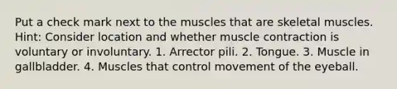 Put a check mark next to the muscles that are skeletal muscles. Hint: Consider location and whether muscle contraction is voluntary or involuntary. 1. Arrector pili. 2. Tongue. 3. Muscle in gallbladder. 4. Muscles that control movement of the eyeball.