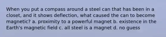 When you put a compass around a steel can that has been in a closet, and it shows deflection, what caused the can to become magnetic? a. proximity to a powerful magnet b. existence in the Earth's magnetic field c. all steel is a magnet d. no guess