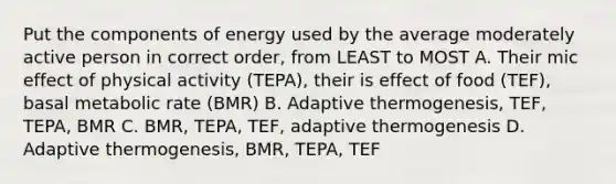 Put the components of energy used by the average moderately active person in correct order, from LEAST to MOST A. Their mic effect of physical activity (TEPA), their is effect of food (TEF), basal metabolic rate (BMR) B. Adaptive thermogenesis, TEF, TEPA, BMR C. BMR, TEPA, TEF, adaptive thermogenesis D. Adaptive thermogenesis, BMR, TEPA, TEF