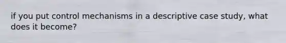 if you put control mechanisms in a descriptive case study, what does it become?