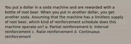 You put a dollar in a soda machine and are rewarded with a bottle of root beer. When you put in another dollar, you get another soda. Assuming that the machine has a limitless supply of root beer, which kind of reinforcement schedule does this machine operate on? a. Partial reinforcement b. Interval reinforcement c. Ratio reinforcement d. Continuous reinforcement