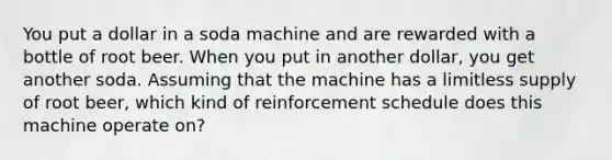 You put a dollar in a soda machine and are rewarded with a bottle of root beer. When you put in another dollar, you get another soda. Assuming that the machine has a limitless supply of root beer, which kind of reinforcement schedule does this machine operate on?