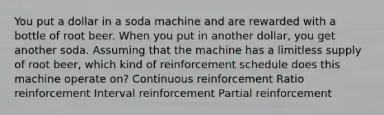 You put a dollar in a soda machine and are rewarded with a bottle of root beer. When you put in another dollar, you get another soda. Assuming that the machine has a limitless supply of root beer, which kind of reinforcement schedule does this machine operate on? Continuous reinforcement Ratio reinforcement Interval reinforcement Partial reinforcement