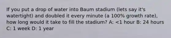 If you put a drop of water into Baum stadium (lets say it's watertight) and doubled it every minute (a 100% growth rate), how long would it take to fill the stadium? A: <1 hour B: 24 hours C: 1 week D: 1 year