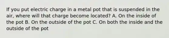 If you put electric charge in a metal pot that is suspended in the air, where will that charge become located? A. On the inside of the pot B. On the outside of the pot C. On both the inside and the outside of the pot