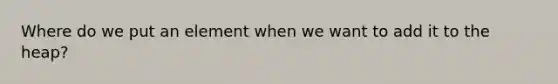 Where do we put an element when we want to add it to the heap?