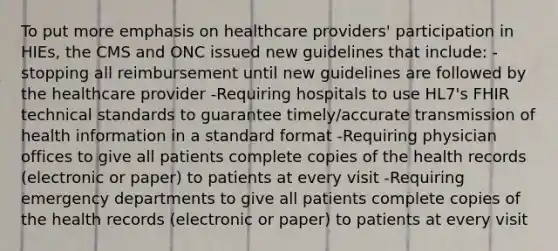 To put more emphasis on healthcare providers' participation in HIEs, the CMS and ONC issued new guidelines that include: -stopping all reimbursement until new guidelines are followed by the healthcare provider -Requiring hospitals to use HL7's FHIR technical standards to guarantee timely/accurate transmission of health information in a standard format -Requiring physician offices to give all patients complete copies of the health records (electronic or paper) to patients at every visit -Requiring emergency departments to give all patients complete copies of the health records (electronic or paper) to patients at every visit