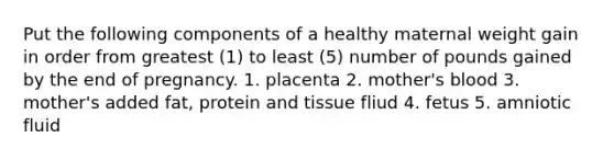 Put the following components of a healthy maternal weight gain in order from greatest (1) to least (5) number of pounds gained by the end of pregnancy. 1. placenta 2. mother's blood 3. mother's added fat, protein and tissue fliud 4. fetus 5. amniotic fluid