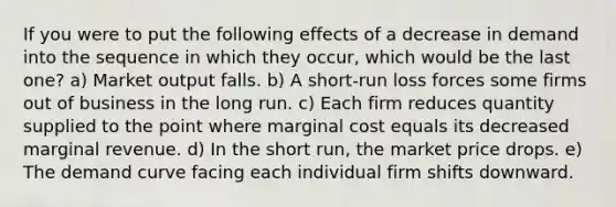 If you were to put the following effects of a decrease in demand into the sequence in which they occur, which would be the last one? a) Market output falls. b) A short-run loss forces some firms out of business in the long run. c) Each firm reduces quantity supplied to the point where <a href='https://www.questionai.com/knowledge/k8jPqJqxj8-marginal-cost' class='anchor-knowledge'>marginal cost</a> equals its decreased marginal revenue. d) In the short run, the market price drops. e) The <a href='https://www.questionai.com/knowledge/ka2tUMvON2-demand-curve' class='anchor-knowledge'>demand curve</a> facing each individual firm shifts downward.