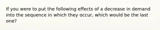 ​If you were to put the following effects of a decrease in demand into the sequence in which they occur, which would be the last one?