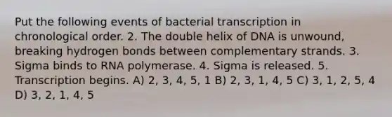 Put the following events of bacterial transcription in chronological order. 2. The double helix of DNA is unwound, breaking hydrogen bonds between complementary strands. 3. Sigma binds to RNA polymerase. 4. Sigma is released. 5. Transcription begins. A) 2, 3, 4, 5, 1 B) 2, 3, 1, 4, 5 C) 3, 1, 2, 5, 4 D) 3, 2, 1, 4, 5