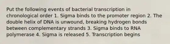 Put the following events of bacterial transcription in chronological order 1. Sigma binds to the promoter region 2. The double helix of DNA is unwound, breaking hydrogen bonds between complementary strands 3. Sigma binds to RNA polymerase 4. Sigma is released 5. Transcription begins