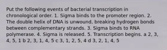 Put the following events of bacterial transcription in chronological order. 1. Sigma binds to the promoter region. 2. The double helix of DNA is unwound, breaking hydrogen bonds between complementary strands. 3. Sigma binds to RNA polymerase. 4. Sigma is released. 5. Transcription begins. a 2, 3, 4, 5, 1 b 2, 3, 1, 4, 5 c 3, 1, 2, 5, 4 d 3, 2, 1, 4, 5