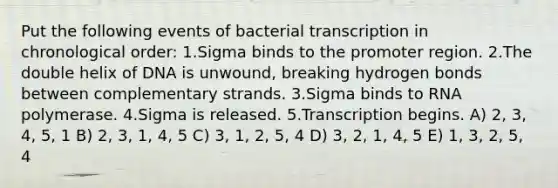 Put the following events of bacterial transcription in chronological order: 1.Sigma binds to the promoter region. 2.The double helix of DNA is unwound, breaking hydrogen bonds between complementary strands. 3.Sigma binds to RNA polymerase. 4.Sigma is released. 5.Transcription begins. A) 2, 3, 4, 5, 1 B) 2, 3, 1, 4, 5 C) 3, 1, 2, 5, 4 D) 3, 2, 1, 4, 5 E) 1, 3, 2, 5, 4