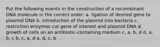 Put the following events in the construction of a <a href='https://www.questionai.com/knowledge/kkrH4LHLPA-recombinant-dna' class='anchor-knowledge'>recombinant dna</a> molecule in the correct order: a. ligation of desired gene to plasmid DNA b. introduction of the plasmid into bacteria c. restriction enzymes cut gene of interest and plasmid DNA d. growth of cells on an antibiotic-containing medium c, a, b, d d, a, b, c b, c, a, d a, d, c, b