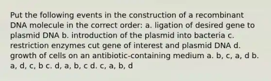 Put the following events in the construction of a <a href='https://www.questionai.com/knowledge/kkrH4LHLPA-recombinant-dna' class='anchor-knowledge'>recombinant dna</a> molecule in the correct order: a. ligation of desired gene to plasmid DNA b. introduction of the plasmid into bacteria c. restriction enzymes cut gene of interest and plasmid DNA d. growth of cells on an antibiotic-containing medium a. b, c, a, d b. a, d, c, b c. d, a, b, c d. c, a, b, d