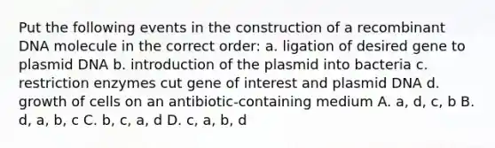 Put the following events in the construction of a recombinant DNA molecule in the correct order: a. ligation of desired gene to plasmid DNA b. introduction of the plasmid into bacteria c. restriction enzymes cut gene of interest and plasmid DNA d. growth of cells on an antibiotic-containing medium A. a, d, c, b B. d, a, b, c C. b, c, a, d D. c, a, b, d