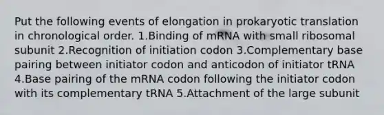 Put the following events of elongation in prokaryotic translation in chronological order. 1.Binding of mRNA with small ribosomal subunit 2.Recognition of initiation codon 3.Complementary base pairing between initiator codon and anticodon of initiator tRNA 4.Base pairing of the mRNA codon following the initiator codon with its complementary tRNA 5.Attachment of the large subunit