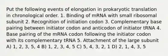 Put the following events of elongation in prokaryotic translation in chronological order. 1. Binding of mRNA with small ribosomal subunit 2. Recognition of initiation codon 3. Complementary base pairing between initiator codon and anticodon of initiator tRNA 4. Base pairing of the mRNA codon following the initiator codon with its complementary tRNA 5. Attachment of the large subunit A) 1, 2, 3, 5, 4 B) 1, 2, 3, 4, 5 C) 5, 4, 3, 2, 1 D) 2, 1, 4, 3, 5