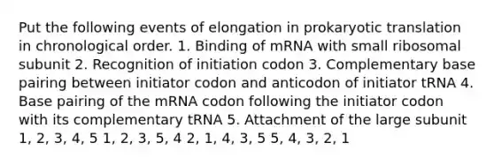 Put the following events of elongation in prokaryotic translation in chronological order. 1. Binding of mRNA with small ribosomal subunit 2. Recognition of initiation codon 3. Complementary base pairing between initiator codon and anticodon of initiator tRNA 4. Base pairing of the mRNA codon following the initiator codon with its complementary tRNA 5. Attachment of the large subunit 1, 2, 3, 4, 5 1, 2, 3, 5, 4 2, 1, 4, 3, 5 5, 4, 3, 2, 1