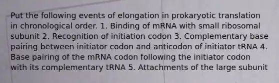 Put the following events of elongation in prokaryotic translation in chronological order. 1. Binding of mRNA with small ribosomal subunit 2. Recognition of initiation codon 3. Complementary base pairing between initiator codon and anticodon of initiator tRNA 4. Base pairing of the mRNA codon following the initiator codon with its complementary tRNA 5. Attachments of the large subunit