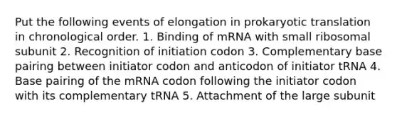 Put the following events of elongation in prokaryotic translation in chronological order. 1. Binding of mRNA with small ribosomal subunit 2. Recognition of initiation codon 3. Complementary base pairing between initiator codon and anticodon of initiator tRNA 4. Base pairing of the mRNA codon following the initiator codon with its complementary tRNA 5. Attachment of the large subunit