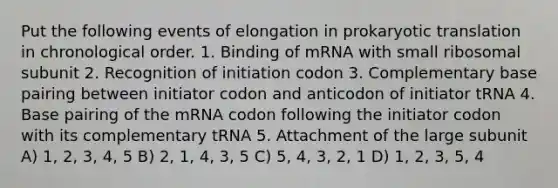 Put the following events of elongation in prokaryotic translation in chronological order. 1. Binding of mRNA with small ribosomal subunit 2. Recognition of initiation codon 3. Complementary base pairing between initiator codon and anticodon of initiator tRNA 4. Base pairing of the mRNA codon following the initiator codon with its complementary tRNA 5. Attachment of the large subunit A) 1, 2, 3, 4, 5 B) 2, 1, 4, 3, 5 C) 5, 4, 3, 2, 1 D) 1, 2, 3, 5, 4