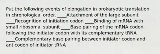 Put the following events of elongation in prokaryotic translation in chronological order. ____Attachment of the large subunit ____Recognition of initiation codon ____Binding of mRNA with small ribosomal subunit ____Base pairing of the mRNA codon following the initiator codon with its complementary tRNA ____Complementary base pairing between initiator codon and anticodon of initiator tRNA