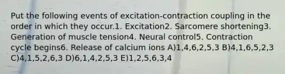 Put the following events of excitation-contraction coupling in the order in which they occur.1. Excitation2. Sarcomere shortening3. Generation of muscle tension4. Neural control5. Contraction cycle begins6. Release of calcium ions A)1,4,6,2,5,3 B)4,1,6,5,2,3 C)4,1,5,2,6,3 D)6,1,4,2,5,3 E)1,2,5,6,3,4