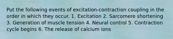 Put the following events of excitation-contraction coupling in the order in which they occur. 1. Excitation 2. Sarcomere shortening 3. Generation of muscle tension 4. Neural control 5. Contraction cycle begins 6. The release of calcium ions