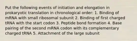 Put the following events of initiation and elongation in prokaryotic translation in chronological order: 1. Binding of mRNA with small ribosomal subunit 2. Binding of first charged tRNA with the start codon 3. Peptide bond formation 4. Base pairing of the second mRNA codon with its complementary charged tRNA 5. Attachment of the large subunit