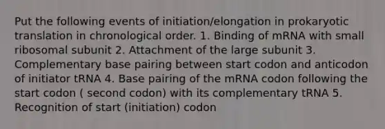 Put the following events of initiation/elongation in prokaryotic translation in chronological order. 1. Binding of mRNA with small ribosomal subunit 2. Attachment of the large subunit 3. Complementary base pairing between start codon and anticodon of initiator tRNA 4. Base pairing of the mRNA codon following the start codon ( second codon) with its complementary tRNA 5. Recognition of start (initiation) codon