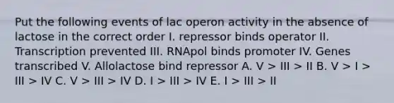 Put the following events of lac operon activity in the absence of lactose in the correct order I. repressor binds operator II. Transcription prevented III. RNApol binds promoter IV. Genes transcribed V. Allolactose bind repressor A. V > III > II B. V > I > III > IV C. V > III > IV D. I > III > IV E. I > III > II