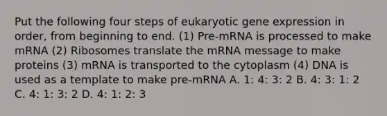 Put the following four steps of eukaryotic <a href='https://www.questionai.com/knowledge/kFtiqWOIJT-gene-expression' class='anchor-knowledge'>gene expression</a> in order, from beginning to end. (1) Pre-mRNA is processed to make mRNA (2) Ribosomes translate the mRNA message to make proteins (3) mRNA is transported to the cytoplasm (4) DNA is used as a template to make pre-mRNA A. 1: 4: 3: 2 B. 4: 3: 1: 2 C. 4: 1: 3: 2 D. 4: 1: 2: 3