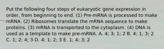 Put the following four steps of eukaryotic <a href='https://www.questionai.com/knowledge/kFtiqWOIJT-gene-expression' class='anchor-knowledge'>gene expression</a> in order, from beginning to end. (1) Pre-mRNA is processed to make mRNA. (2) Ribosomes translate the mRNA sequence to make proteins. (3) mRNA is transported to the cytoplasm. (4) DNA is used as a template to make pre-mRNA. A. 4; 3; 1; 2 B. 4; 1; 3; 2 C. 1; 2; 4; 3 D. 4; 1; 2; 3 E. 1; 4; 3; 2