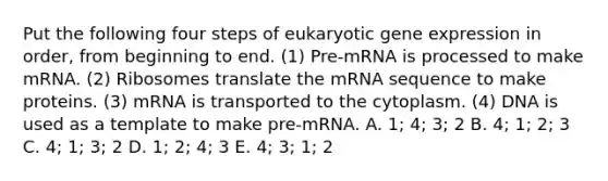 Put the following four steps of eukaryotic gene expression in order, from beginning to end. (1) Pre-mRNA is processed to make mRNA. (2) Ribosomes translate the mRNA sequence to make proteins. (3) mRNA is transported to the cytoplasm. (4) DNA is used as a template to make pre-mRNA. A. 1; 4; 3; 2 B. 4; 1; 2; 3 C. 4; 1; 3; 2 D. 1; 2; 4; 3 E. 4; 3; 1; 2