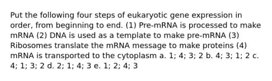 Put the following four steps of eukaryotic gene expression in order, from beginning to end. (1) Pre-mRNA is processed to make mRNA (2) DNA is used as a template to make pre-mRNA (3) Ribosomes translate the mRNA message to make proteins (4) mRNA is transported to the cytoplasm a. 1; 4; 3; 2 b. 4; 3; 1; 2 c. 4; 1; 3; 2 d. 2; 1; 4; 3 e. 1; 2; 4; 3