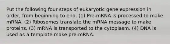 Put the following four steps of eukaryotic <a href='https://www.questionai.com/knowledge/kFtiqWOIJT-gene-expression' class='anchor-knowledge'>gene expression</a> in order, from beginning to end. (1) Pre-mRNA is processed to make mRNA. (2) Ribosomes translate the mRNA message to make proteins. (3) mRNA is transported to the cytoplasm. (4) DNA is used as a template make pre-mRNA.