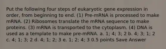 Put the following four steps of eukaryotic gene expression in order, from beginning to end. (1) Pre-mRNA is processed to make mRNA. (2) Ribosomes translate the mRNA sequence to make proteins. (3) mRNA is transported to the cytoplasm. (4) DNA is used as a template to make pre-mRNA. a. 1; 4; 3; 2 b. 4; 3; 1; 2 c. 4; 1; 3; 2 d. 4; 1; 2; 3 e. 1; 2; 4; 3 0.5 points Save Answer