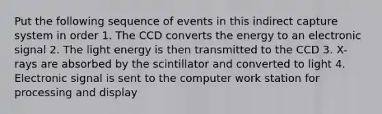 Put the following sequence of events in this indirect capture system in order 1. The CCD converts the energy to an electronic signal 2. The light energy is then transmitted to the CCD 3. X-rays are absorbed by the scintillator and converted to light 4. Electronic signal is sent to the computer work station for processing and display