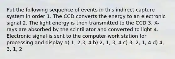 Put the following sequence of events in this indirect capture system in order 1. The CCD converts the energy to an electronic signal 2. The light energy is then transmitted to the CCD 3. X-rays are absorbed by the scintillator and converted to light 4. Electronic signal is sent to the computer work station for processing and display a) 1, 2,3, 4 b) 2, 1, 3, 4 c) 3, 2, 1, 4 d) 4, 3, 1, 2