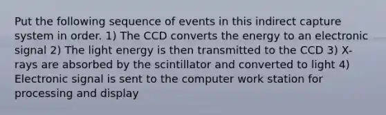 Put the following sequence of events in this indirect capture system in order. 1) The CCD converts the energy to an electronic signal 2) The light energy is then transmitted to the CCD 3) X-rays are absorbed by the scintillator and converted to light 4) Electronic signal is sent to the computer work station for processing and display