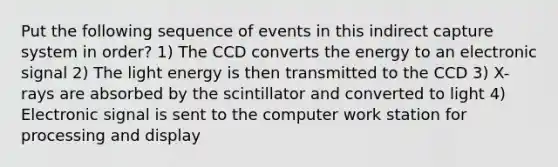 Put the following sequence of events in this indirect capture system in order? 1) The CCD converts the energy to an electronic signal 2) The light energy is then transmitted to the CCD 3) X-rays are absorbed by the scintillator and converted to light 4) Electronic signal is sent to the computer work station for processing and display