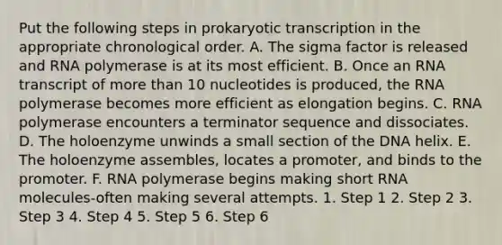 Put the following steps in prokaryotic transcription in the appropriate chronological order. A. The sigma factor is released and RNA polymerase is at its most efficient. B. Once an RNA transcript of more than 10 nucleotides is produced, the RNA polymerase becomes more efficient as elongation begins. C. RNA polymerase encounters a terminator sequence and dissociates. D. The holoenzyme unwinds a small section of the DNA helix. E. The holoenzyme assembles, locates a promoter, and binds to the promoter. F. RNA polymerase begins making short RNA molecules-often making several attempts. 1. Step 1 2. Step 2 3. Step 3 4. Step 4 5. Step 5 6. Step 6