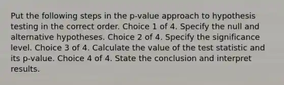 Put the following steps in the p-value approach to hypothesis testing in the correct order. Choice 1 of 4. Specify the null and alternative hypotheses. Choice 2 of 4. Specify the significance level. Choice 3 of 4. Calculate the value of the test statistic and its p-value. Choice 4 of 4. State the conclusion and interpret results.