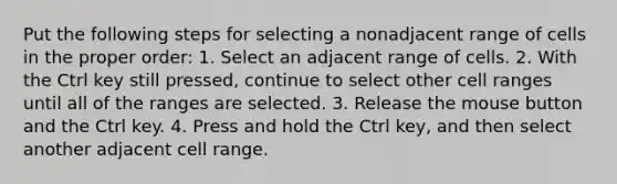 Put the following steps for selecting a nonadjacent range of cells in the proper order: 1. Select an adjacent range of cells. 2. With the Ctrl key still pressed, continue to select other cell ranges until all of the ranges are selected. 3. Release the mouse button and the Ctrl key. 4. Press and hold the Ctrl key, and then select another adjacent cell range.