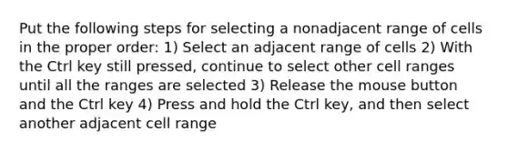 Put the following steps for selecting a nonadjacent range of cells in the proper order: 1) Select an adjacent range of cells 2) With the Ctrl key still pressed, continue to select other cell ranges until all the ranges are selected 3) Release the mouse button and the Ctrl key 4) Press and hold the Ctrl key, and then select another adjacent cell range