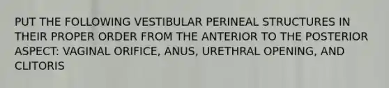 PUT THE FOLLOWING VESTIBULAR PERINEAL STRUCTURES IN THEIR PROPER ORDER FROM THE ANTERIOR TO THE POSTERIOR ASPECT: VAGINAL ORIFICE, ANUS, URETHRAL OPENING, AND CLITORIS