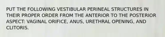 PUT THE FOLLOWING VESTIBULAR PERINEAL STRUCTURES IN THEIR PROPER ORDER FROM THE ANTERIOR TO THE POSTERIOR ASPECT: VAGINAL ORIFICE, ANUS, URETHRAL OPENING, AND CLITORIS.